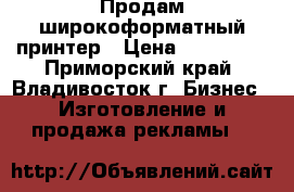 Продам широкоформатный принтер › Цена ­ 270 000 - Приморский край, Владивосток г. Бизнес » Изготовление и продажа рекламы   